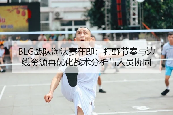BLG战队淘汰赛在即：打野节奏与边线资源再优化战术分析与人员协同