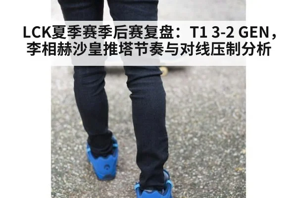LCK夏季赛季后赛复盘:T1 3-2 GEN,李相赫沙皇推塔节奏与对线压制分析
