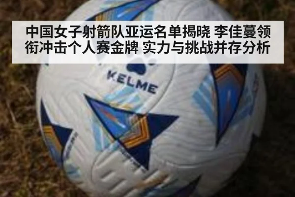 中国女子射箭队亚运名单揭晓 李佳蔓领衔冲击个人赛金牌 实力与挑战并存分析